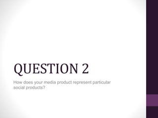 QUESTION 2
How does your media product represent particular
social products?
 
