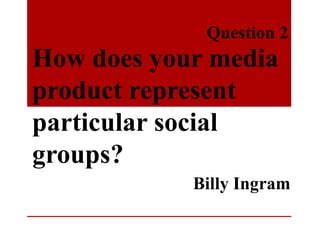 How does your media
product represent
particular social
groups?
Question 2.
Billy Ingram
 