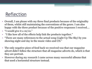 Reflection
• Overall, I am please with my three final products because of the originality
of them, whilst still maintaining the conventions of the genre. I am also
happy with the three product because of the positive responses I received....
• “I would give it a 10/10.”
• “I like how all of the effects help link the products together.”
• “There are many references to the actual song (Light Up The Sky) by you
showing night and day in the music video and CD.”
• The only negative piece of feed back we received was that our magazine
advert didn't follow the structure that all magazine adverts do, which is that
they are portrait.
• However during my research I came across many successful albums that
that used a horizontal structure instead.
 