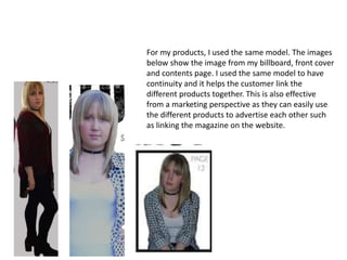 For my products, I used the same model. The images
below show the image from my billboard, front cover
and contents page. I used the same model to have
continuity and it helps the customer link the
different products together. This is also effective
from a marketing perspective as they can easily use
the different products to advertise each other such
as linking the magazine on the website.
 