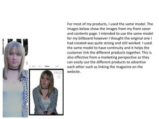 For most of my products, I used the same model. The
images below show the images from my front cover
and contents page. I intended to use the same model
for my billboard however I thought the original one I
had created was quite strong and still worked I used
the same model to have continuity and it helps the
customer link the different products together. This is
also effective from a marketing perspective as they
can easily use the different products to advertise
each other such as linking the magazine on the
website.
 