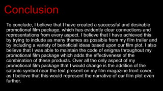 Conclusion
To conclude, I believe that I have created a successful and desirable
promotional film package, which has evidently clear connections and
representations from every aspect. I believe that I have achieved this
by trying to include as many themes as possible from my film trailer and
by including a variety of beneficial ideas based upon our film plot. I also
believe that I was able to maintain the code of enigma throughout my
promotional film package which adds the effectiveness of the
combination of these products. Over all the only aspect of my
promotional film package that I would change is the addition of the
satanic symbol near the text present on my film magazine front cover,
as I believe that this would represent the narrative of our film plot even
further.
 