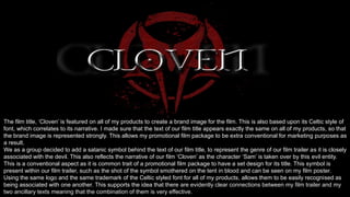 The film title, ‘Cloven’ is featured on all of my products to create a brand image for the film. This is also based upon its Celtic style of
font, which correlates to its narrative. I made sure that the text of our film title appears exactly the same on all of my products, so that
the brand image is represented strongly. This allows my promotional film package to be extra conventional for marketing purposes as
a result.
We as a group decided to add a satanic symbol behind the text of our film title, to represent the genre of our film trailer as it is closely
associated with the devil. This also reflects the narrative of our film ‘Cloven’ as the character ‘Sam’ is taken over by this evil entity.
This is a conventional aspect as it is common trait of a promotional film package to have a set design for its title. This symbol is
present within our film trailer, such as the shot of the symbol smothered on the tent in blood and can be seen on my film poster.
Using the same logo and the same trademark of the Celtic styled font for all of my products, allows them to be easily recognised as
being associated with one another. This supports the idea that there are evidently clear connections between my film trailer and my
two ancillary texts meaning that the combination of them is very effective.
 