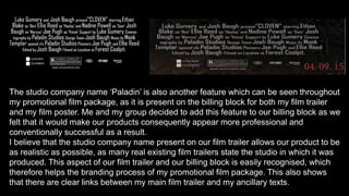The studio company name ‘Paladin’ is also another feature which can be seen throughout
my promotional film package, as it is present on the billing block for both my film trailer
and my film poster. Me and my group decided to add this feature to our billing block as we
felt that it would make our products consequently appear more professional and
conventionally successful as a result.
I believe that the studio company name present on our film trailer allows our product to be
as realistic as possible, as many real existing film trailers state the studio in which it was
produced. This aspect of our film trailer and our billing block is easily recognised, which
therefore helps the branding process of my promotional film package. This also shows
that there are clear links between my main film trailer and my ancillary texts.
 