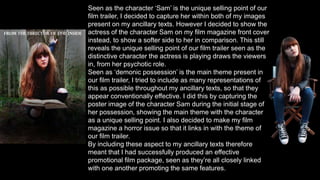 Seen as the character ‘Sam’ is the unique selling point of our
film trailer, I decided to capture her within both of my images
present on my ancillary texts. However I decided to show the
actress of the character Sam on my film magazine front cover
instead, to show a softer side to her in comparison. This still
reveals the unique selling point of our film trailer seen as the
distinctive character the actress is playing draws the viewers
in, from her psychotic role.
Seen as ‘demonic possession’ is the main theme present in
our film trailer, I tried to include as many representations of
this as possible throughout my ancillary texts, so that they
appear conventionally effective. I did this by capturing the
poster image of the character Sam during the initial stage of
her possession, showing the main theme with the character
as a unique selling point. I also decided to make my film
magazine a horror issue so that it links in with the theme of
our film trailer.
By including these aspect to my ancillary texts therefore
meant that I had successfully produced an effective
promotional film package, seen as they’re all closely linked
with one another promoting the same features.
 