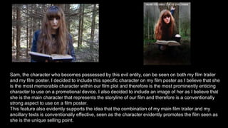 Sam, the character who becomes possessed by this evil entity, can be seen on both my film trailer
and my film poster. I decided to include this specific character on my film poster as I believe that she
is the most memorable character within our film plot and therefore is the most prominently enticing
character to use on a promotional device. I also decided to include an image of her as I believe that
she is the main character that represents the storyline of our film and therefore is a conventionally
strong aspect to use on a film poster.
This feature also evidently supports the idea that the combination of my main film trailer and my
ancillary texts is conventionally effective, seen as the character evidently promotes the film seen as
she is the unique selling point.
 
