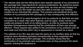 • The release date and the billing block were specific aspects of my promotional
film package that I kept identical for obvious justifications. By doing this meant
that me and my group had saved valuable time, as once we had created our
billing block for our film trailer we were then able to transfer our finished
creation to our individual film posters. This process was beneficial during the
creation of my promotional film package as it was consequently time effective.
• The date ‘04.09.15’ is used throughout all of my products so that they are kept
consistent as a result. Also other features such as logos, studio names and
credits are present in both of my billing block’s, so that my products were
therefore homogeneous meaning that the combination of them was strongly
effective. These aspects also added to the consistency of my products over all
and made sure that they didn’t vary in appearance or content as a result.
• The website of our film was also kept the same on my ancillary texts so that my
products were therefore portrayed conventionally as they supported one
another as a promotional film package. This evidently shows that the
combination of my products was successful seen as they promoted the same
aspects, enticing the audience in.
 