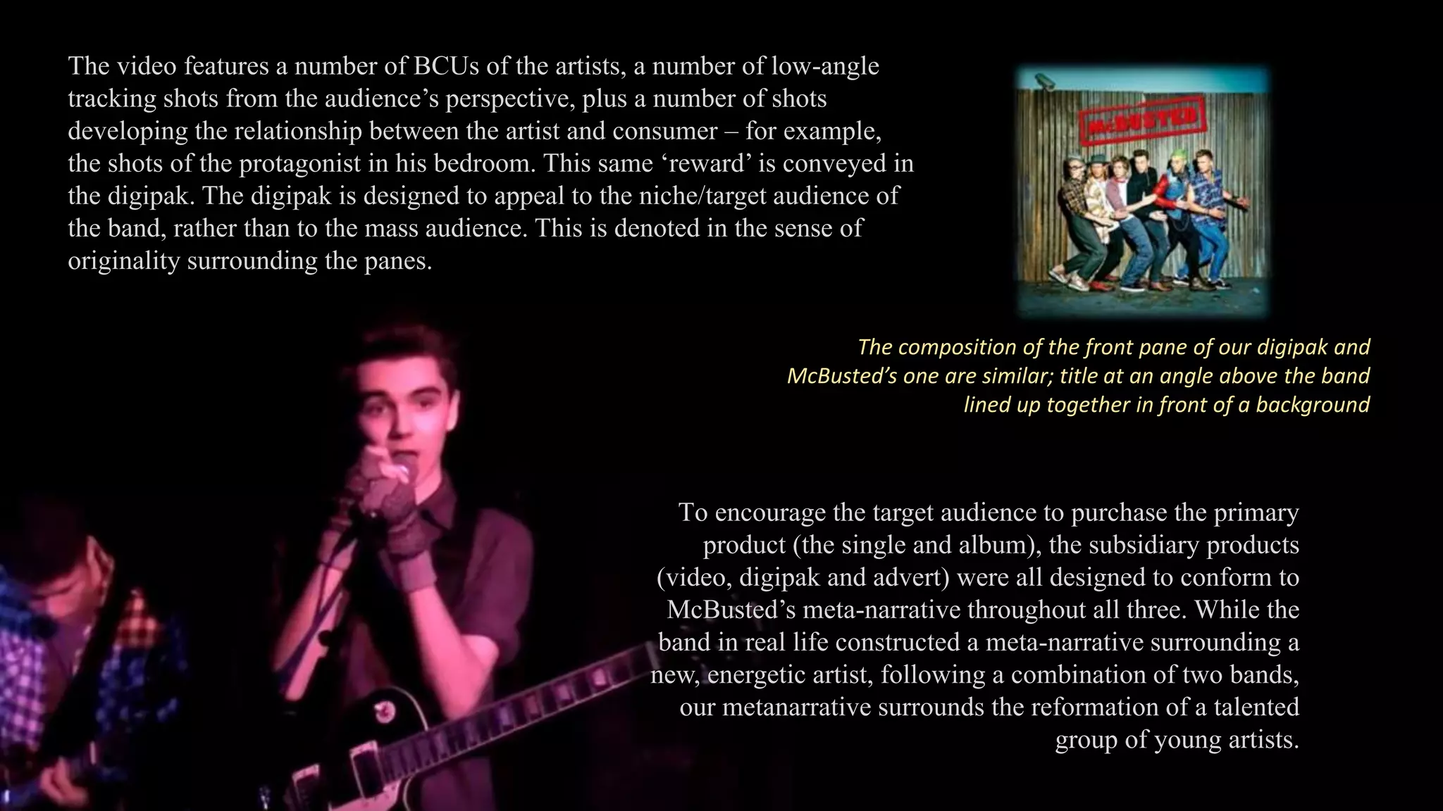 To encourage the target audience to purchase the primary
product (the single and album), the subsidiary products
(video, digipak and advert) were all designed to conform to
McBusted’s meta-narrative throughout all three. While the
band in real life constructed a meta-narrative surrounding a
new, energetic artist, following a combination of two bands,
our metanarrative surrounds the reformation of a talented
group of young artists.
The video features a number of BCUs of the artists, a number of low-angle
tracking shots from the audience’s perspective, plus a number of shots
developing the relationship between the artist and consumer – for example,
the shots of the protagonist in his bedroom. This same ‘reward’ is conveyed in
the digipak. The digipak is designed to appeal to the niche/target audience of
the band, rather than to the mass audience. This is denoted in the sense of
originality surrounding the panes.
The composition of the front pane of our digipak and
McBusted’s one are similar; title at an angle above the band
lined up together in front of a background
 