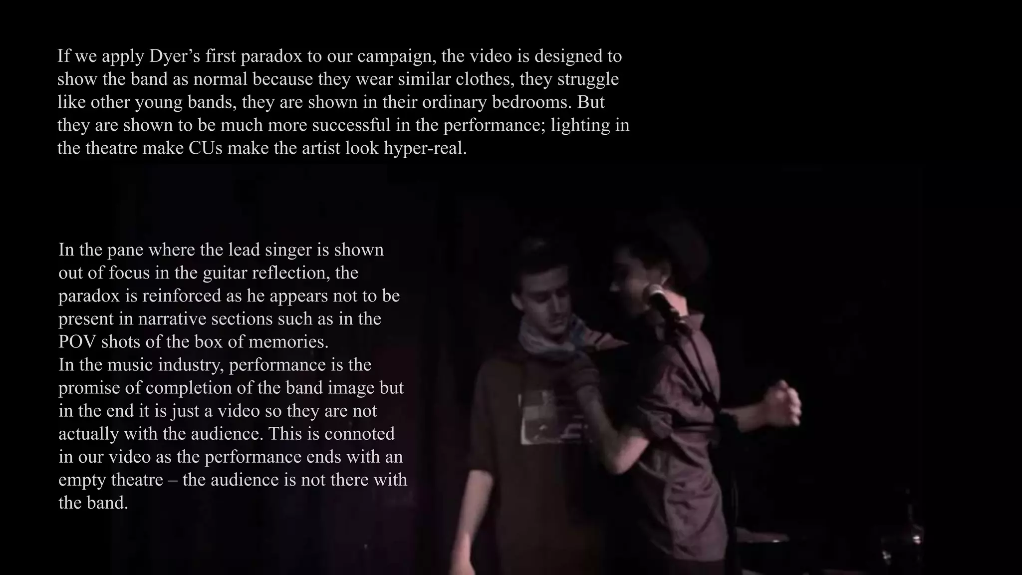 If we apply Dyer’s first paradox to our campaign, the video is designed to
show the band as normal because they wear similar clothes, they struggle
like other young bands, they are shown in their ordinary bedrooms. But
they are shown to be much more successful in the performance; lighting in
the theatre make CUs make the artist look hyper-real.
In the pane where the lead singer is shown
out of focus in the guitar reflection, the
paradox is reinforced as he appears not to be
present in narrative sections such as in the
POV shots of the box of memories.
In the music industry, performance is the
promise of completion of the band image but
in the end it is just a video so they are not
actually with the audience. This is connoted
in our video as the performance ends with an
empty theatre – the audience is not there with
the band.
 