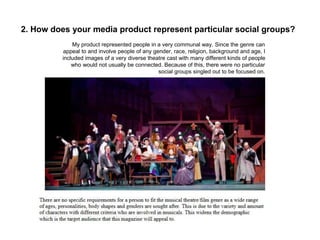 2. How does your media product represent particular social groups?
My product represented people in a very communal way. Since the genre can
appeal to and involve people of any gender, race, religion, background and age, I
included images of a very diverse theatre cast with many different kinds of people
who would not usually be connected. Because of this, there were no particular
social groups singled out to be focused on.
 