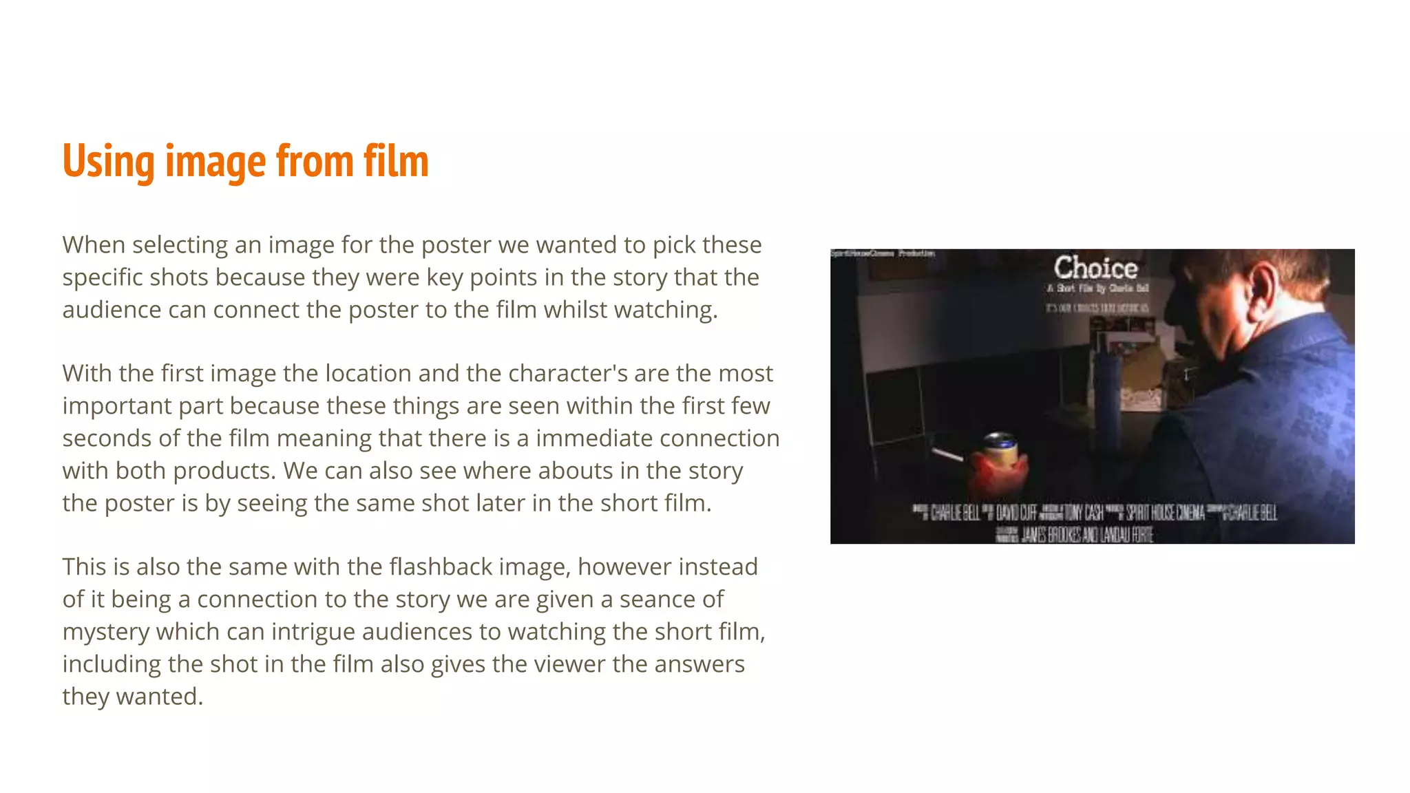 Using image from film
When selecting an image for the poster we wanted to pick these
specific shots because they were key points in the story that the
audience can connect the poster to the film whilst watching.
With the first image the location and the character's are the most
important part because these things are seen within the first few
seconds of the film meaning that there is a immediate connection
with both products. We can also see where abouts in the story
the poster is by seeing the same shot later in the short film.
This is also the same with the flashback image, however instead
of it being a connection to the story we are given a seance of
mystery which can intrigue audiences to watching the short film,
including the shot in the film also gives the viewer the answers
they wanted.
 
