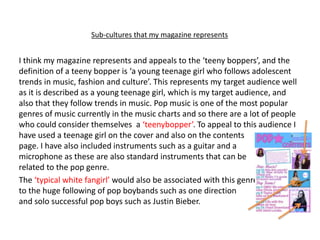Sub-cultures that my magazine represents
I think my magazine represents and appeals to the ‘teeny boppers’, and the
definition of a teeny bopper is ‘a young teenage girl who follows adolescent
trends in music, fashion and culture’. This represents my target audience well
as it is described as a young teenage girl, which is my target audience, and
also that they follow trends in music. Pop music is one of the most popular
genres of music currently in the music charts and so there are a lot of people
who could consider themselves a ‘teenybopper’. To appeal to this audience I
have used a teenage girl on the cover and also on the contents
page. I have also included instruments such as a guitar and a
microphone as these are also standard instruments that can be
related to the pop genre.
The ‘typical white fangirl’ would also be associated with this genre, due
to the huge following of pop boybands such as one direction
and solo successful pop boys such as Justin Bieber.
 
