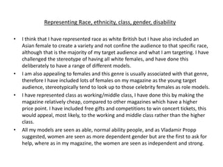 Representing Race, ethnicity, class, gender, disability
• I think that I have represented race as white British but I have also included an
Asian female to create a variety and not confine the audience to that specific race,
although that is the majority of my target audience and what I am targeting. I have
challenged the stereotype of having all white females, and have done this
deliberately to have a range of different models.
• I am also appealing to females and this genre is usually associated with that genre,
therefore I have included lots of females on my magazine as the young target
audience, stereotypically tend to look up to those celebrity females as role models.
• I have represented class as working/middle class, I have done this by making the
magazine relatively cheap, compared to other magazines which have a higher
price point. I have included free gifts and competitions to win concert tickets, this
would appeal, most likely, to the working and middle class rather than the higher
class.
• All my models are seen as able, normal ability people, and as Vladamir Propp
suggested, women are seen as more dependent gender but are the first to ask for
help, where as in my magazine, the women are seen as independent and strong.
 