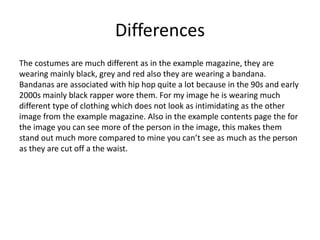Differences
The costumes are much different as in the example magazine, they are
wearing mainly black, grey and red also they are wearing a bandana.
Bandanas are associated with hip hop quite a lot because in the 90s and early
2000s mainly black rapper wore them. For my image he is wearing much
different type of clothing which does not look as intimidating as the other
image from the example magazine. Also in the example contents page the for
the image you can see more of the person in the image, this makes them
stand out much more compared to mine you can’t see as much as the person
as they are cut off a the waist.
 