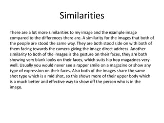 Similarities
There are a lot more similarities to my image and the example image
compared to the differences there are. A similarity for the images that both of
the people are stood the same way. They are both stood side on with both of
them facing towards the camera giving the image direct address. Another
similarity to both of the images is the gesture on their faces, they are both
showing very blank looks on their faces, which suits hip hop magazines very
well. Usually you would never see a rapper smile on a magazine or show any
type of expression on their faces. Also both of the images share the same
shot type which is a mid shot, so this shows more of their upper body which
is a much better and effective way to show off the person who is in the
image.
 