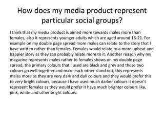 How does my media product represent
particular social groups?
I think that my media product is aimed more towards males more than
females, also it represents younger adults which are aged around 16-21. For
example on my double page spread more males can relate to the story that I
have written rather than females. Females would relate to a more upbeat and
happier story as they can probably relate more to it. Another reason why my
magazine represents males rather to females shows on my double page
spread, the primary colours that I used are black and grey and these two
colours go well together and make each other stand out, this represents
males more as they are very dark and dull colours and they would prefer this
to very bright colours, because I have used much darker colours it doesn’t
represent females as they would prefer it have much brighter colours like,
pink, white and other bright colours.
 
