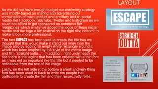 LAYOUT
As we did not have enough budget our marketing strategy
was mostly based on sharing and advertising our
combination of main product and ancillary text on social
media like Facebook, YouTube, Twitter and Instagram as we
could not afford to get sponsored on notorious film
magazines which is why we added the logos of these social
media and the logo a film festival on the right side bottom, to
make it look more professional.
The font IMPACT has been used to create the title has we
thought that this would make it stand out more from the
image also by adding an empty white rectangle around it
which has been inspired by the style of the meme image
and film “straight outta…”. In addition, right underneath the
title there is the tagline that has been created with a thin font
as it was not as important like the title but it needed to be
noticeable from the rest of the image.
Lastly, on the left side at the bottom a small and very thing
font has been used in black to write the people that
participate to create the film and their respectively roles.
 