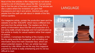 LANGUAGE
Most of the time articles in film magazines do not show or
reveal to a lot of information about the film, but just some
tips to find the plot of the story and credits. The articles are
also a place where the reviewers can give their
impressions and rate it and actors, directors and other
people from the staff can talk about in details of the film,
without spoilers.
Our magazine article, contain the production team and the
website of out film ‘ESCAPE’ which have a different font
and size from the article body. The readers can find a
plenty of information about the film and production of it,
but using really simple language and not sophisticated as
this article is mostly for casual readers rather than expert
of cinema.
In addition, it emphasis the feeling of the mystery of the
film by using words like ‘suspense’ and not letting out
information about the main character face, which can
attract potential viewers. In fact, our article has been
inspired by Little White Lies as the way this magazine
presents its article is really entertaining and it’s not too
difficult to read.
 