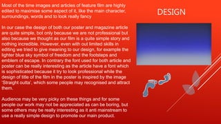DESIGN
Most of the time images and articles of feature film are highly
edited to maximise some aspect of it, like the main character,
surroundings, words and to look really fancy
In our case the design of both our poster and magazine article
are quite simple, bot only because we are not professional but
also because we thought as our film is a quite simple story and
nothing incredible. However, even with out limited skills in
editing we tried to give meaning to our design, for example the
lighter blue sky symbol of freedom and the footsteps and
emblem of escape. In contrary the font used for both article and
poster can be really interesting as the article have a font which
is sophisticated because it try to look professional while the
design of title of the film in the poster is inspired by the image
‘Straight outta’, which some people may recognised and attract
them.
Audience may be very picky on these things and for some
people our work may not be appreciated as can be boring, but
some others may be really interesting as it anti mainstream to
use a really simple design to promote our main product.
 