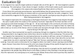 Evaluation Q2
As my magazine has a specific target audience of people who are of the age 15 – 18 I have targeted a specific
social group. The social group I have chosen to target I members of the black London youth mainly however
this magazine is for anyone who enjoys Rap/Grime Music which is of the UK .
I have chosen this particular group because I personally believe that this group doesn’t have a source of
physical social media which they can interact with on a personal level like you can with a magazine. I have
also created this magazine for this group as members of this specific social group enjoy the genre of music
that is being presented in my magazine.
This magazine represents this social group as the Rappers featured in the magazine have all gone through
the same trouble which the readers of this audience has faced. Especially for the black members of the
social group as the black teenagers of the age 15 – 18 are stereotyped in the community of London of being
ASBOS, “rowdy” and aggressive. Therefore me representing these artist in my magazine helps my readers be
able to look up to some of the famous artist in London who have gone through similar interactions that they
may be facing in life right now.
Another way I have represented my specific social group through my magazine is that the idols that are
being presented in my magazine have similar dress sense to members of the social group. This proves that
my magazine has represented my social group because my audience will have a sense of similarity and
familiarity with my magazine as they both have similar dress sense. We can how I have done this via my front
page where my artist is wearing the typical “Nike Cap” that you would generally see my social group
wearing. I have also used a similar pose for my magazine where my model is shown wearing several different
types of props I have done this because the artist are always showing of they wealth through how much
jewellery they are wearing.
I have done this to appeal to my specific social group. How this work is as people see the wealth which is
represented in the people they follow they're more likely to follow in they footsteps in becoming successful.
Also this represents my social group as my audience who follows these artists tend to portray they wealth in
a similar way.
 