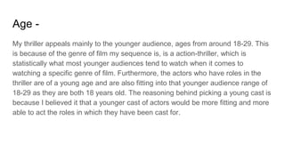 Age -
My thriller appeals mainly to the younger audience, ages from around 18-29. This
is because of the genre of film my sequence is, is a action-thriller, which is
statistically what most younger audiences tend to watch when it comes to
watching a specific genre of film. Furthermore, the actors who have roles in the
thriller are of a young age and are also fitting into that younger audience range of
18-29 as they are both 18 years old. The reasoning behind picking a young cast is
because I believed it that a younger cast of actors would be more fitting and more
able to act the roles in which they have been cast for.
 