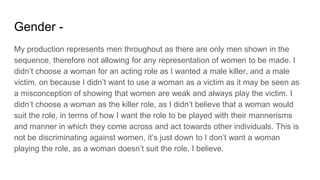 Gender -
My production represents men throughout as there are only men shown in the
sequence, therefore not allowing for any representation of women to be made. I
didn’t choose a woman for an acting role as I wanted a male killer, and a male
victim, on because I didn’t want to use a woman as a victim as it may be seen as
a misconception of showing that women are weak and always play the victim. I
didn’t choose a woman as the killer role, as I didn’t believe that a woman would
suit the role, in terms of how I want the role to be played with their mannerisms
and manner in which they come across and act towards other individuals. This is
not be discriminating against women, it’s just down to I don’t want a woman
playing the role, as a woman doesn’t suit the role, I believe.
 