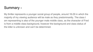 Summary -
My thriller represents a younger social group of people, around 18-29 in which the
majority of my viewing audience will be male as they predominantly. The class I
am representing is also of the younger male middle class, as the character of Fred
is from a middle class background, however the background and class status of
the killer is unknown and can’t be determined.
 
