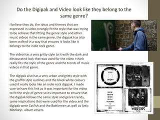 Do the Digipak and Video look like they belong to the
same genre?
I believe they do, the ideas and themes that are
expressed in video strongly fit the style that was trying
to be achieve that fitting the genre style and other
music videos in the same genre, the digipak has also
been crafted in a way that ensures it looks like it
belongs to the indie rock genre.
The video has a very gritty style to it with the dark and
destaurated look that was used for the video I think
really fits the style of the genre and the trends of music
videos in that genre.
The digipak also has a very urban and gritty style with
the graffiti style outlines and the black white colours
used it really looks like an indie rock digipak. I made
sure to have this link as it was important for the video
to fit the style of genre so its important to ensure that
the digipak follows the same style and genre trends,
some inspirations that were used for the video and the
digipak were Catfish and the Bottlemen as well as Artic
Monkeys album covers.
 