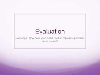 Evaluation
Question 2: How does your media product represent particular
social groups?
 