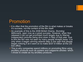 Promotion
 It is often that the promotion of the film is what makes or breaks
it’s success, not the content of the film itself.
 An example of this is the 2008 British Drama, Slumdog
Millionaire, seen now as a great success. However, when first
released it did not get promoted much largely due to Warner
Independent pictures being shut down in May of that year. Due
to this the film was not seen by many people straight away- it is
only when it began winning awards later in the year that people
began noticing it at it went on to make $337.9 million at the US
box office.
 This is why companies spend millions on promoting films using
ancillary products such as posters and magazine articles- which
I chose to create as my ancillary products.
 