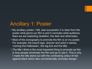 Ancillary 1: Poster
 My ancillary poster, I felt, was successful; it is clear from the
poster what genre our film is and it connotes what audience
fears we are exploiting (isolation, the dark and otherness).
 Most of the iconography to promote the film is on my poster.
For example, the award logo, director and actor’s names,
‘coming this Halloween’, the tag line and the title.
 The title I think is the most important thing to promote as this
is how people remember the film and go to see it. This is why
I made the title stand out with the contrasting colour of red
against black which also conventionally connotes danger.
 