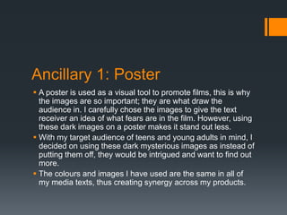 Ancillary 1: Poster
 A poster is used as a visual tool to promote films, this is why
the images are so important; they are what draw the
audience in. I carefully chose the images to give the text
receiver an idea of what fears are in the film. However, using
these dark images on a poster makes it stand out less.
 With my target audience of teens and young adults in mind, I
decided on using these dark mysterious images as instead of
putting them off, they would be intrigued and want to find out
more.
 The colours and images I have used are the same in all of
my media texts, thus creating synergy across my products.
 