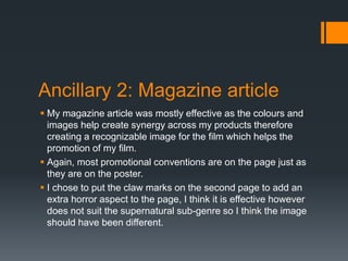 Ancillary 2: Magazine article
 My magazine article was mostly effective as the colours and
images help create synergy across my products therefore
creating a recognizable image for the film which helps the
promotion of my film.
 Again, most promotional conventions are on the page just as
they are on the poster.
 I chose to put the claw marks on the second page to add an
extra horror aspect to the page, I think it is effective however
does not suit the supernatural sub-genre so I think the image
should have been different.
 