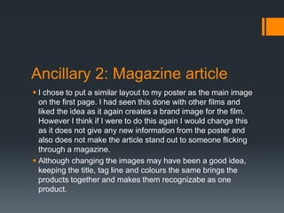 Ancillary 2: Magazine article
 I chose to put a similar layout to my poster as the main image
on the first page. I had seen this done with other films and
liked the idea as it again creates a brand image for the film.
However I think if I were to do this again I would change this
as it does not give any new information from the poster and
also does not make the article stand out to someone flicking
through a magazine.
 Although changing the images may have been a good idea,
keeping the title, tag line and colours the same brings the
products together and makes them recognizabe as one
product.
 