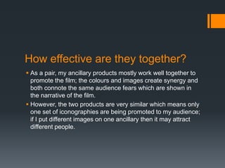 How effective are they together?
 As a pair, my ancillary products mostly work well together to
promote the film; the colours and images create synergy and
both connote the same audience fears which are shown in
the narrative of the film.
 However, the two products are very similar which means only
one set of iconographies are being promoted to my audience;
if I put different images on one ancillary then it may attract
different people.
 