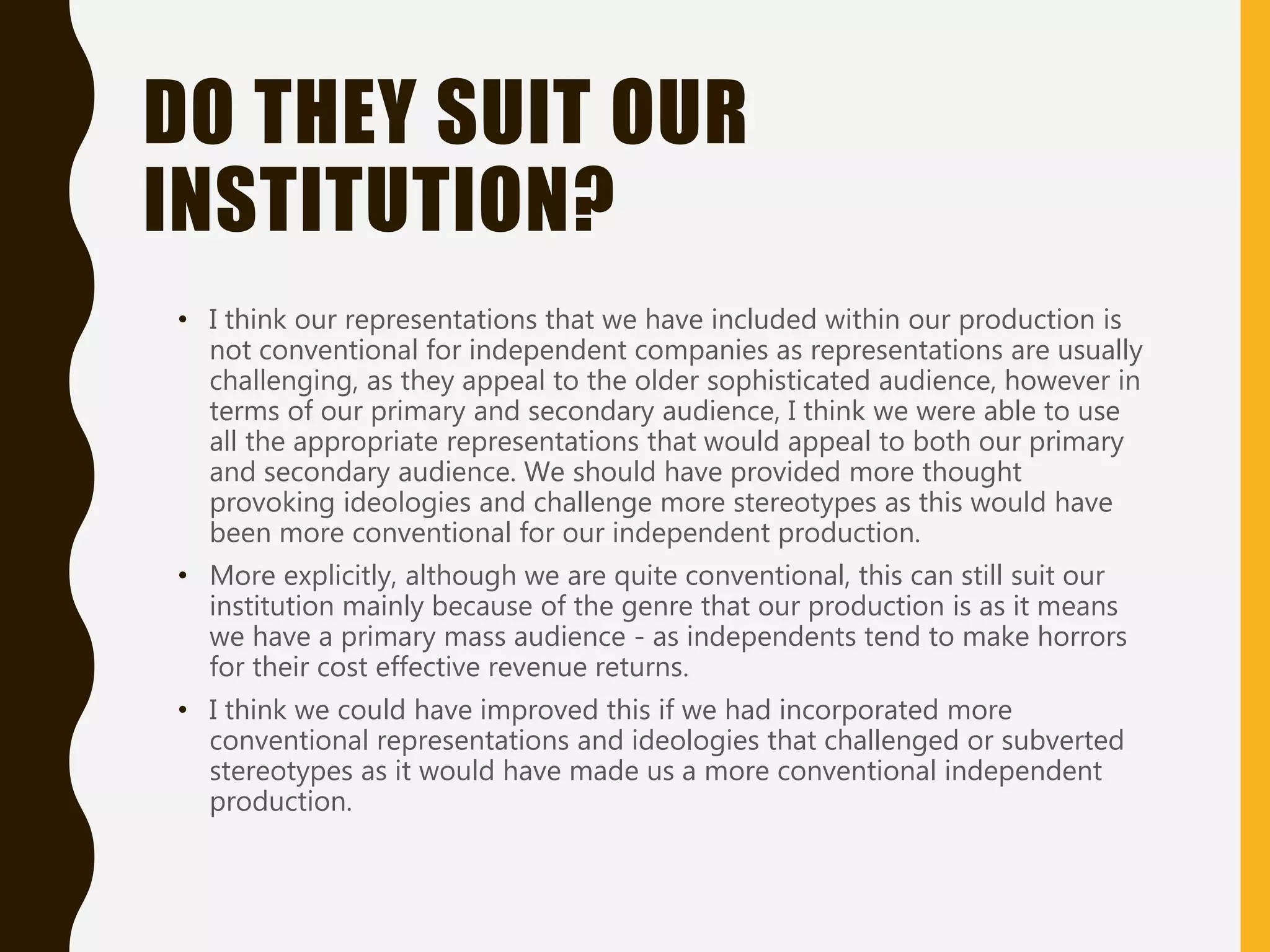 DO THEY SUIT OUR
INSTITUTION?
• I think our representations that we have included within our production is
not conventional for independent companies as representations are usually
challenging, as they appeal to the older sophisticated audience, however in
terms of our primary and secondary audience, I think we were able to use
all the appropriate representations that would appeal to both our primary
and secondary audience. We should have provided more thought
provoking ideologies and challenge more stereotypes as this would have
been more conventional for our independent production.
• More explicitly, although we are quite conventional, this can still suit our
institution mainly because of the genre that our production is as it means
we have a primary mass audience - as independents tend to make horrors
for their cost effective revenue returns.
• I think we could have improved this if we had incorporated more
conventional representations and ideologies that challenged or subverted
stereotypes as it would have made us a more conventional independent
production.
 