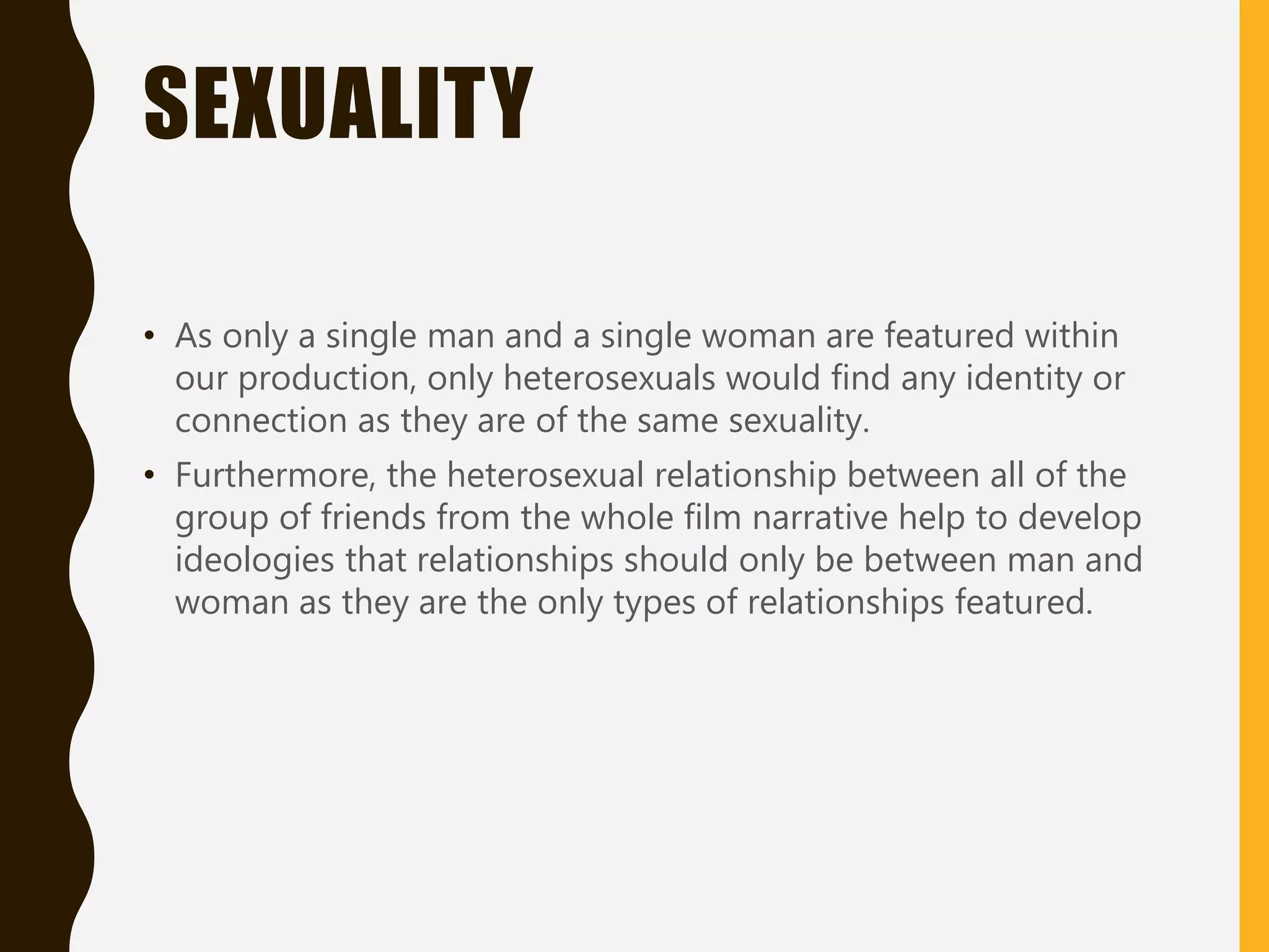 SEXUALITY
• As only a single man and a single woman are featured within
our production, only heterosexuals would find any identity or
connection as they are of the same sexuality.
• Furthermore, the heterosexual relationship between all of the
group of friends from the whole film narrative help to develop
ideologies that relationships should only be between man and
woman as they are the only types of relationships featured.
 