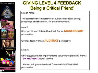 GIVING LEVEL 4 FEEDBACK
‘Being a Critical Friend’
Lesson Aims:
To understand the importance of audience feedback during
production and the IMPACT of this on your work.
Level 3:
Give specific and detailed feedback from a MODERATORS
perspective
Give feedback from an AUDIENCE perspective
Level 4:
Offer suggestions for improvements-solutions to problems from a
TEACHER/MENTOR perspective
* Conrad will give us feedback from an INDUSTRY/CILENT
perspective.
 