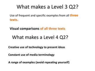 What makes a Level 3 Q2?
What makes a Level 4 Q2?
Use of frequent and specific examples from all three
texts.
Visual comparisons of all three texts
Creative use of technology to present ideas
Constant use of media terminology
A range of examples (avoid repeating yourself)
 