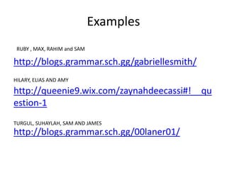 Examples
http://blogs.grammar.sch.gg/gabriellesmith/
http://queenie9.wix.com/zaynahdeecassi#!__qu
estion-1
http://blogs.grammar.sch.gg/00laner01/
RUBY , MAX, RAHIM and SAM
HILARY, ELIAS AND AMY
TURGUL, SUHAYLAH, SAM AND JAMES
 