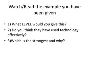 Watch/Read the example you have
been given
• 1) What LEVEL would you give this?
• 2) Do you think they have used technology
effectively?
• 3)Which is the strongest and why?
 