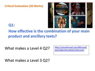 Q1:
How effective is the combination of your main
product and ancillary texts?
What makes a Level 4 Q2?
What makes a Level 3 Q2?
Critical Evaluation (20 Marks)
Objectives:
To understand how to address this question to achieve a LEVEL 3
and LEVEL 4 mark
Make progress by planning your response and peer assessing
To consider past examples and consider ways new technologies
can be used to present this question to moderators.
http://voicethread.com/#thread/
6624308/34519920/35915507
 