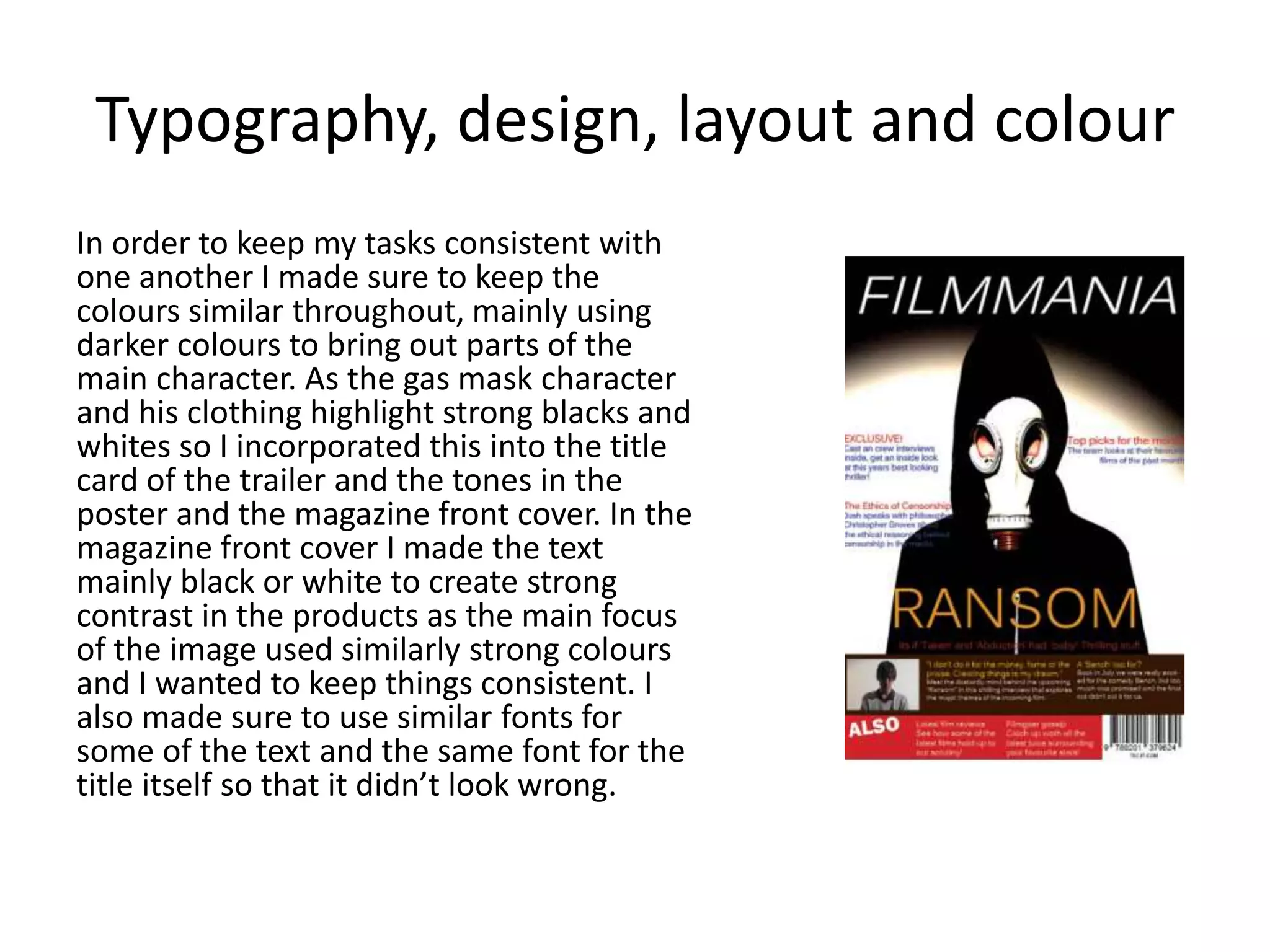 Typography, design, layout and colour
In order to keep my tasks consistent with
one another I made sure to keep the
colours similar throughout, mainly using
darker colours to bring out parts of the
main character. As the gas mask character
and his clothing highlight strong blacks and
whites so I incorporated this into the title
card of the trailer and the tones in the
poster and the magazine front cover. In the
magazine front cover I made the text
mainly black or white to create strong
contrast in the products as the main focus
of the image used similarly strong colours
and I wanted to keep things consistent. I
also made sure to use similar fonts for
some of the text and the same font for the
title itself so that it didn’t look wrong.
 