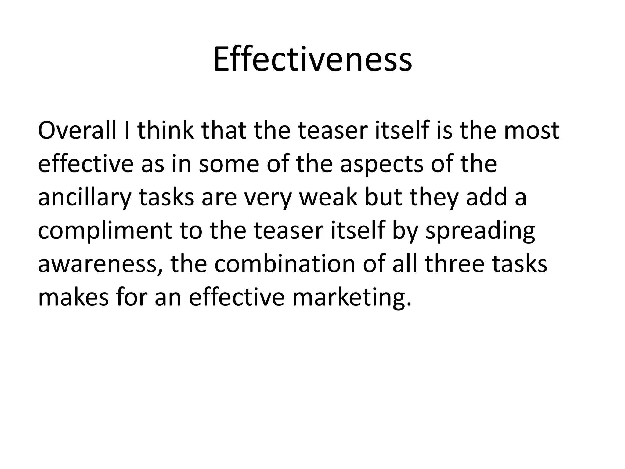 Effectiveness
Overall I think that the teaser itself is the most
effective as in some of the aspects of the
ancillary tasks are very weak but they add a
compliment to the teaser itself by spreading
awareness, the combination of all three tasks
makes for an effective marketing.
 
