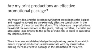 Are my print productions an effective
promotional package?
My music video, and the accompanying print productions (the digipak
and magazine advert) are an extremely effective combination in the
promotion of the artist and the album. This is because the productions
heavily fit the conventions of the genre, making narrative, thematic and
ideological links directly to the genre of indie-folk in order to appeal to
my target audience.
There is a clear, established design throughout my productions which
means my print productions easily associate with my music video,
making them an effective package in the promotion of the artist.
 