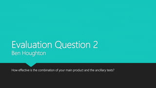 Evaluation Question 2
Ben Houghton
How effective is the combination of your main product and the ancillary texts?
 