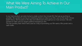 What We Were Aiming To Achieve In Our
Main Product?
In our main product, we were trying to create a short, five minute film that was as exciting as
possible. We wanted to portray an underlying theory or idea to our film, such as the seven minute
death theory. We focused on this idea and referenced it throughout our main product. We also
wanted to make sure our target audience enjoyed our film.
The two ancillary texts which were used as a way of promoting our film were a film poster and a
radio trailer.
 