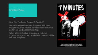 Final Film Poster
How Was The Poster Created & Decided?
We each designed our own film poster which we
thought would be suitable. To create these individual
posters we used Adobe Photoshop.
When all the individual posters were collected
together, as a group, we decided which one should be
our final film poster.
 