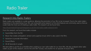 Radio Trailer
Research Into Radio Trailers
Radio trailers are available to a wide audience, allowing the promotion of our film to be increased. Due to the radio trailers
importance in the advertising of our film, we conducted some research to find what features are commonly used so that we
could make the most out of creating a radio trailer. This research can be found here:
http://bca2media2017group4.blogspot.co.uk/2017/02/radio-trailer-research.html
From this research, we found that trailers include:
 Sound-Bites from the film
 Music that creates anticipation, tension and suspense (music which is also used in the film).
 Voiceover to provide information.
 Sound Effects
 30-40 Seconds In Length.
We were able to use this as a checklist when creating our own radio trailer for our short film. We also analysed other radio
trailers as part of this research, one for the 2013 film ‘Gravity’ and another for an episode of Doctor Who.
 
