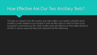 How Effective Are Our Two Ancillary Texts?
Through our research into film posters and radio trailers, we created a checklist which
showed us what needed to be included in both ancillary texts in order for them to be
successful in promoting our film. Both ancillary texts are effective as they relate directly to
the film in various ways and they both represent the film effectively.
 